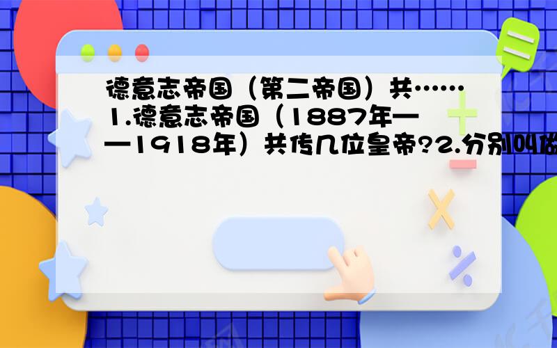 德意志帝国（第二帝国）共……1.德意志帝国（1887年——1918年）共传几位皇帝?2.分别叫做什么?3.在这几位皇帝当中谁最有能最有建树最有成就和影响力?