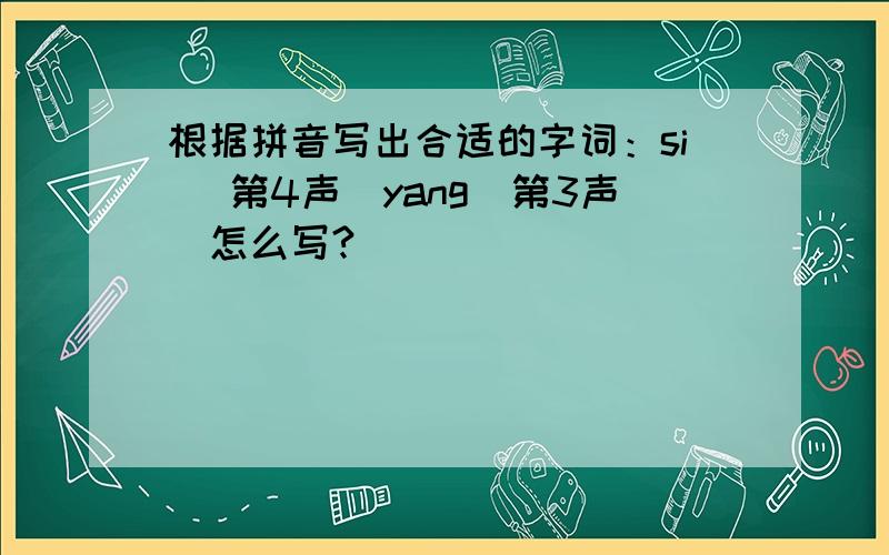 根据拼音写出合适的字词：si （第4声）yang（第3声）怎么写?