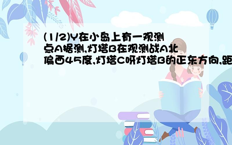 (1/2)Y在小岛上有一观测点A据测,灯塔B在观测战A北偏西45度,灯塔C呀灯塔B的正东方向,距离10海里,灯...(1/2)Y在小岛上有一观测点A据测,灯塔B在观测战A北偏西45度,灯塔C呀灯塔B的正东方向,距离10海