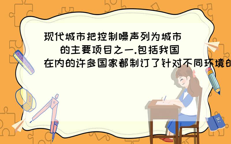 现代城市把控制噪声列为城市（ ）的主要项目之一.包括我国在内的许多国家都制订了针对不同环境的（　　）