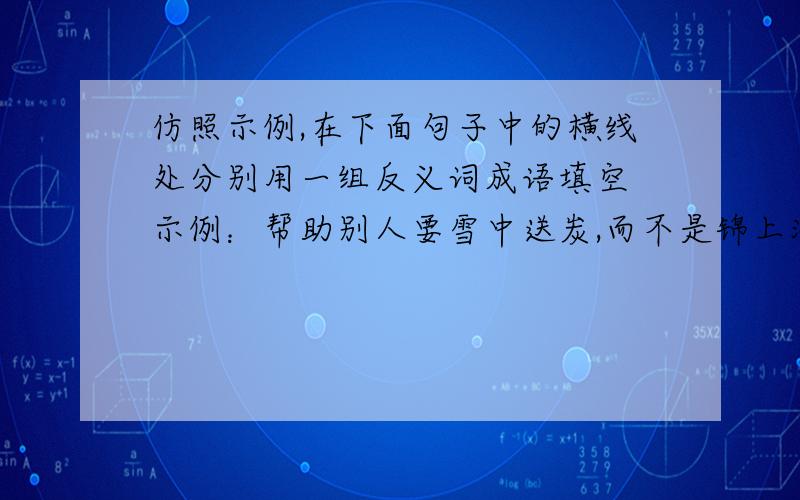 仿照示例,在下面句子中的横线处分别用一组反义词成语填空 示例：帮助别人要雪中送炭,而不是锦上添花追求理想要 ,而不能 面对挫折要 ,而不能