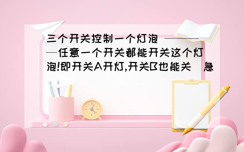 三个开关控制一个灯泡 ————任意一个开关都能开关这个灯泡!即开关A开灯,开关B也能关(急)