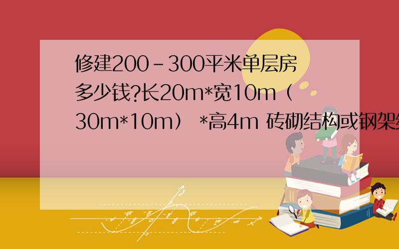 修建200-300平米单层房多少钱?长20m*宽10m（30m*10m） *高4m 砖砌结构或钢架结构,分别造价多少?最好四川地区报价,还是请高人或相关行业人士指点.