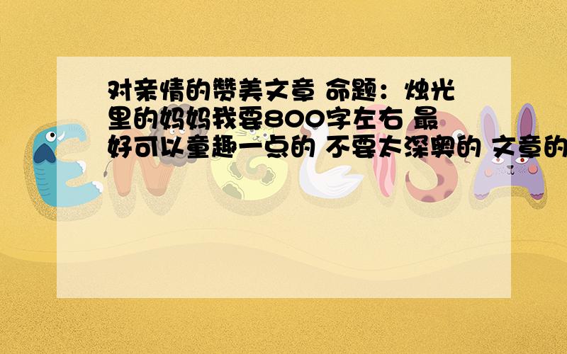 对亲情的赞美文章 命题：烛光里的妈妈我要800字左右 最好可以童趣一点的 不要太深奥的 文章的开头是：亲情,就像一滴春日里的甘露,总能在悲怆的岁月里,鲜活怀旧者那风干的记忆；亲情就