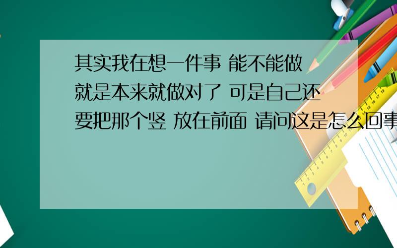 其实我在想一件事 能不能做 就是本来就做对了 可是自己还要把那个竖 放在前面 请问这是怎么回事这关于自己的形式 不做可以吗 可以也能更简略 但是你要学完 才能其能其乎到时你就会重