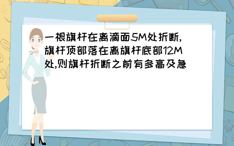 一根旗杆在离滴面5M处折断,旗杆顶部落在离旗杆底部12M处,则旗杆折断之前有多高及急