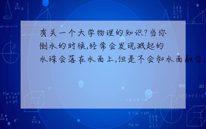 有关一个大学物理的知识?当你倒水的时候,经常会发现溅起的水珠会落在水面上,但是不会和水面融合,而是在水面上快速的移动,几秒钟后才会和水面融合,请问这是用到了什么原理,这种现象叫