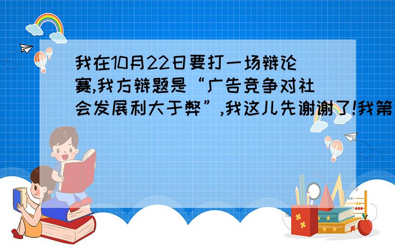 我在10月22日要打一场辩论赛,我方辩题是“广告竞争对社会发展利大于弊”,我这儿先谢谢了!我第一次打辩论赛,我很想把它干好.我方应该从哪些方面考虑,详细一点最好,犀利一点更佳,我就靠