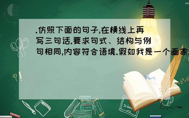 .仿照下面的句子,在横线上再写三句话.要求句式、结构与例句相同,内容符合语境.假如我是一个画家,我就要用缤纷的色彩,来描绘春天的五彩斑斓.① ② ③