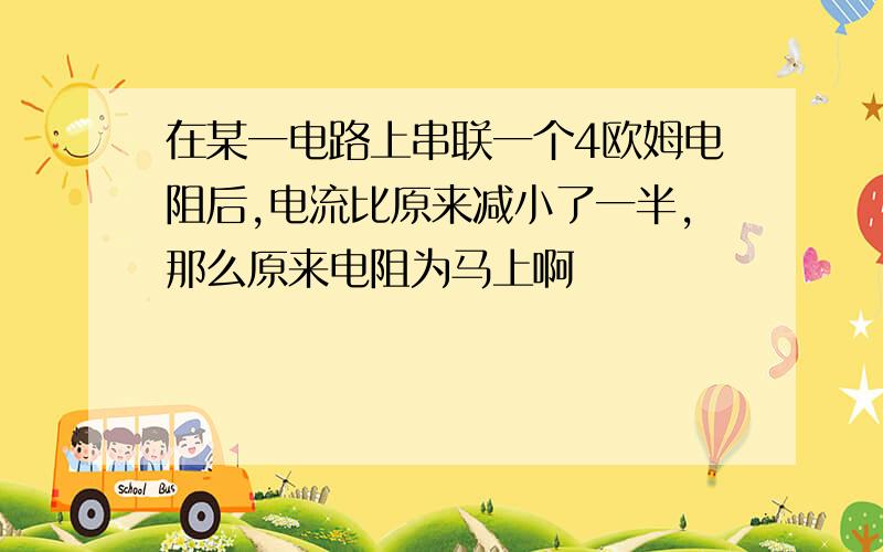 在某一电路上串联一个4欧姆电阻后,电流比原来减小了一半,那么原来电阻为马上啊