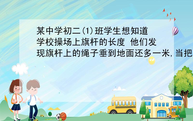 某中学初二(1)班学生想知道学校操场上旗杆的长度 他们发现旗杆上的绳子垂到地面还多一米,当把绳子的下端拉开5米后 发现下端刚好接触地面 你能计算出旗杆的长度吗?请画出示意图