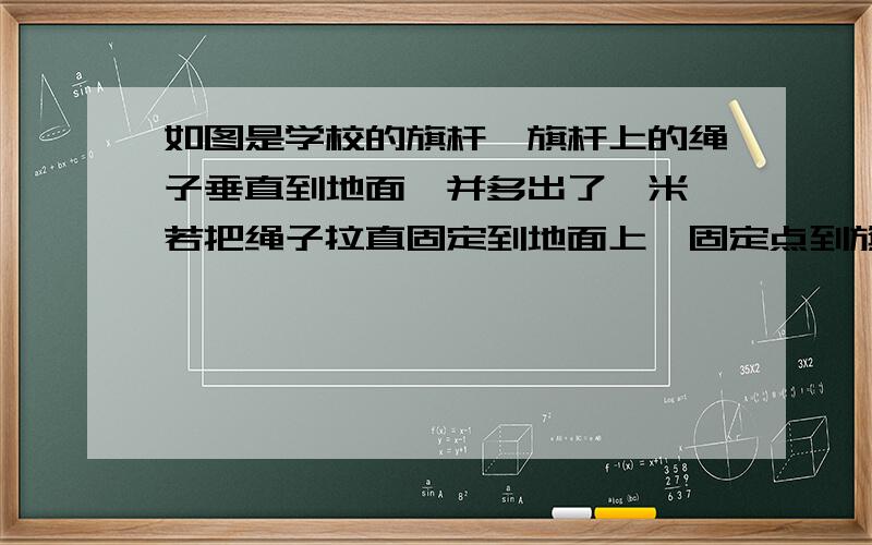 如图是学校的旗杆,旗杆上的绳子垂直到地面,并多出了一米,若把绳子拉直固定到地面上,固定点到旗杆底部为7米,求旗杆的高度【八年级上册勾股定理,图不太像哦】