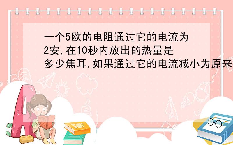 一个5欧的电阻通过它的电流为2安,在10秒内放出的热量是多少焦耳,如果通过它的电流减小为原来的1/2,在相