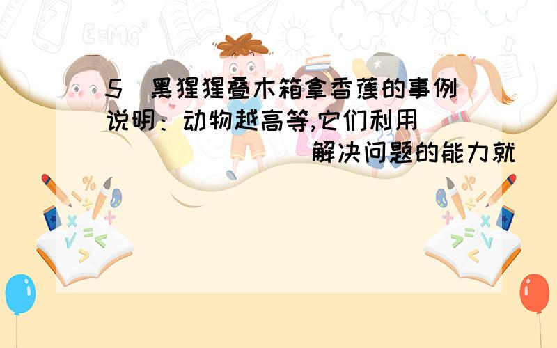 5．黑猩猩叠木箱拿香蕉的事例说明：动物越高等,它们利用_________解决问题的能力就___________,因为,适应各种复杂生活环境的能力也__________.