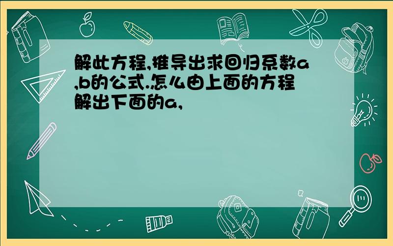 解此方程,推导出求回归系数a,b的公式.怎么由上面的方程解出下面的a,