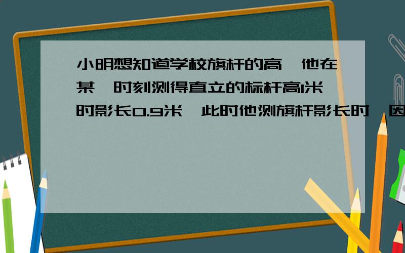 小明想知道学校旗杆的高,他在某一时刻测得直立的标杆高1米时影长0.9米,此时他测旗杆影长时,因为旗杆靠