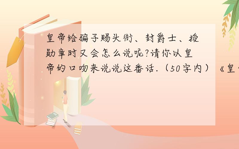 皇帝给骗子赐头衔、封爵士、授勋章时又会怎么说呢?请你以皇帝的口吻来说说这番话.（50字内）《皇帝的新装》 妹子我很急啊