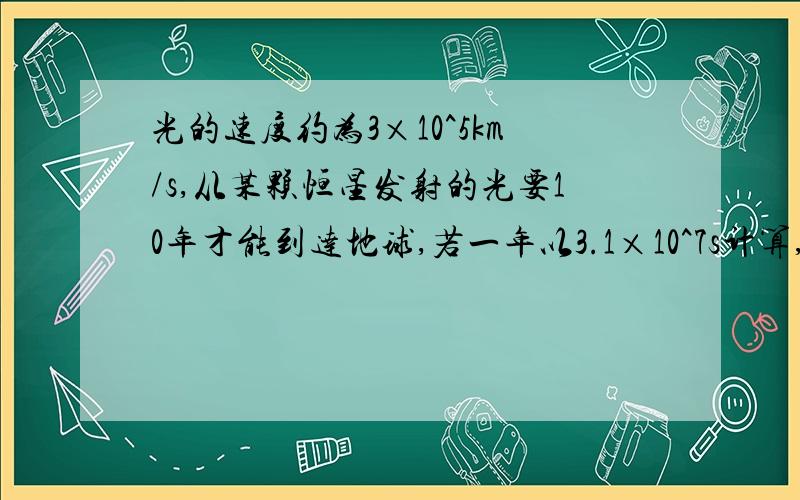 光的速度约为3×10^5km/s,从某颗恒星发射的光要10年才能到达地球,若一年以3.1×10^7s计算,则这颗恒星距地球有多少千米?