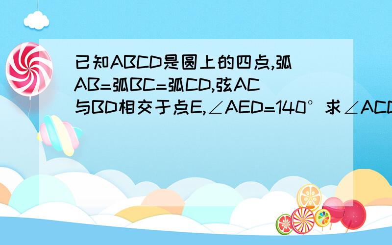 已知ABCD是圆上的四点,弧AB=弧BC=弧CD,弦AC与BD相交于点E,∠AED=140°求∠ACD的度数