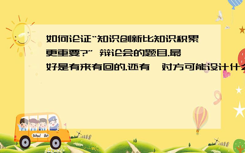 如何论证“知识创新比知识积累更重要?” 辩论会的题目.最好是有来有回的.还有,对方可能设计什么题目来刁难我们?我们应当如何应对?我们应该如何刁难对手?