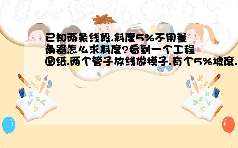 已知两条线段.斜度5%不用量角器怎么求斜度?看到一个工程图纸.两个管子放线做模子.有个5%坡度.没有量角器怎么放线?有直角.文化程度有限.能详细点最好.