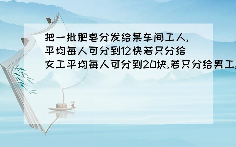 把一批肥皂分发给某车间工人,平均每人可分到12快若只分给女工平均每人可分到20块,若只分给男工,平均每人可分到多少块