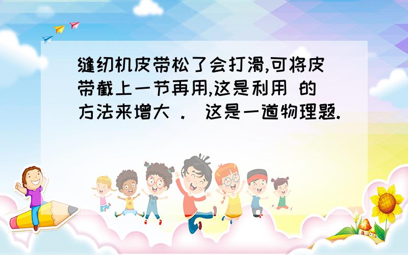 缝纫机皮带松了会打滑,可将皮带截上一节再用,这是利用 的方法来增大 .（这是一道物理题.）