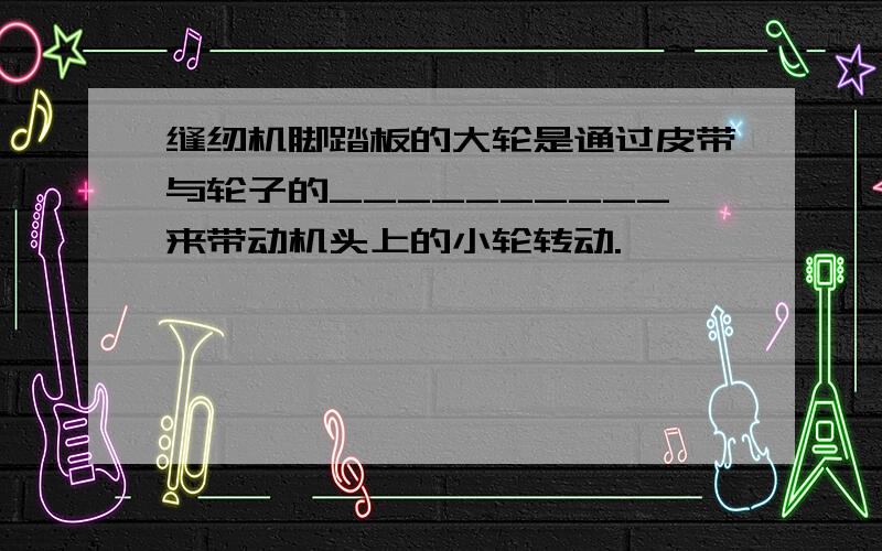 缝纫机脚踏板的大轮是通过皮带与轮子的__________来带动机头上的小轮转动.