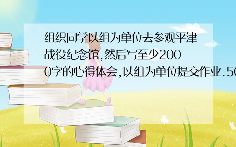 组织同学以组为单位去参观平津战役纪念馆,然后写至少2000字的心得体会,以组为单位提交作业.500字,不要原版抄袭,你懂的!我是工科生,实在是懒的写,写了也不理解.