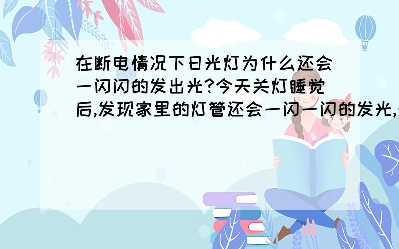 在断电情况下日光灯为什么还会一闪闪的发出光?今天关灯睡觉后,发现家里的灯管还会一闪一闪的发光,光的强度并不大,用手电一照就看不出来了,这是为什么呢?还有就是,我家有个日光灯的台