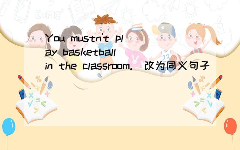 You mustn't play basketball in the classroom.(改为同义句子）