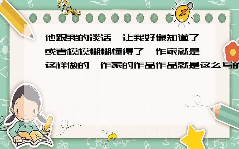 他跟我的谈话,让我好像知道了或者模模糊糊懂得了,作家就是这样做的,作家的作品作品就是这么写的“这样做的”,“这么写的”,作家的作品是怎么写的?