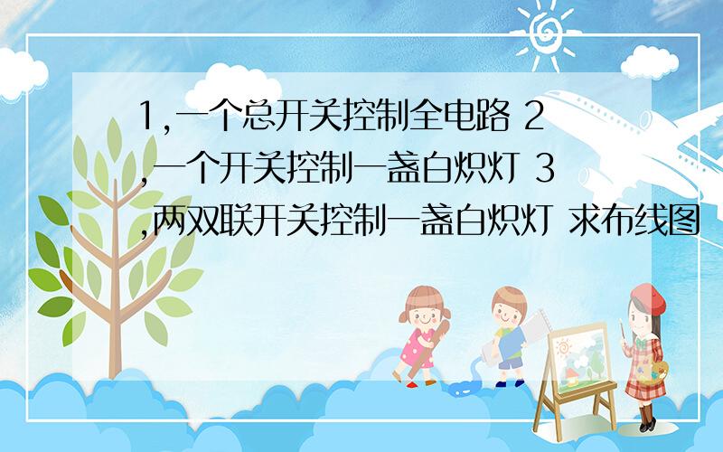 1,一个总开关控制全电路 2,一个开关控制一盏白炽灯 3,两双联开关控制一盏白炽灯 求布线图