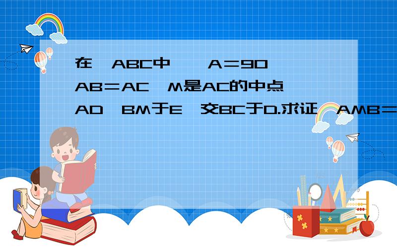 在△ABC中,∠A＝90°,AB＝AC,M是AC的中点,AD⊥BM于E,交BC于D.求证∠AMB＝∠CMD