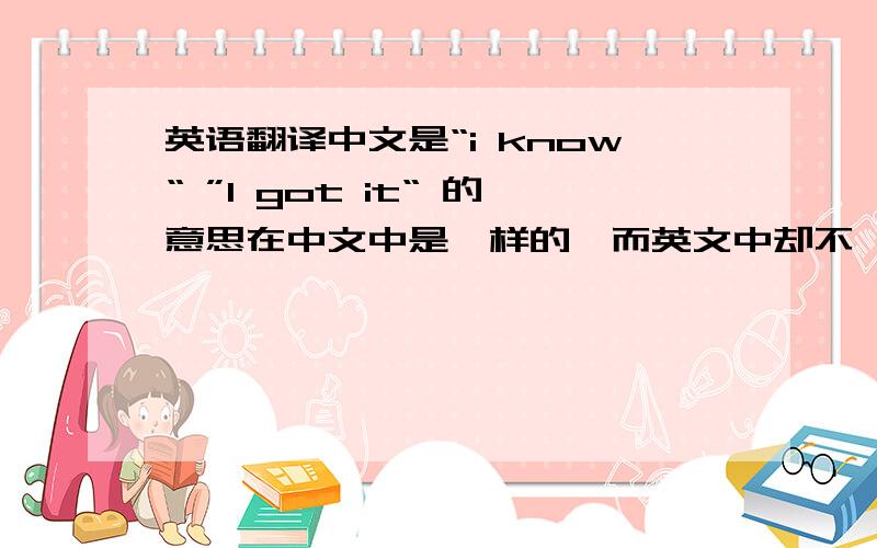 英语翻译中文是“i know“ ”I got it“ 的意思在中文中是一样的,而英文中却不一样.我自己的英文翻译是