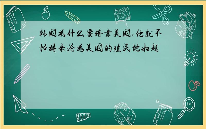 韩国为什么要倚靠美国,他就不怕将来沦为美国的殖民地如题