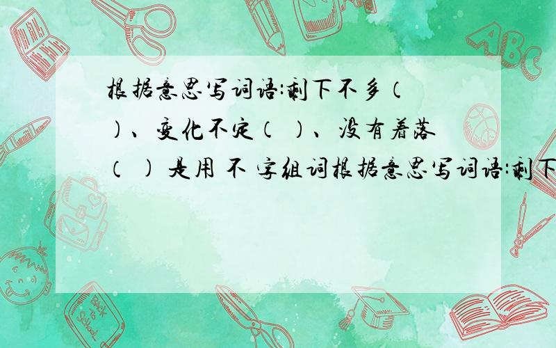 根据意思写词语:剩下不多（ ）、变化不定（ ）、没有着落（ ) 是用 不 字组词根据意思写词语:剩下不多（ ）、变化不定（ ）、没有着落（ ) 是用 不 字组词 是两个字的词语