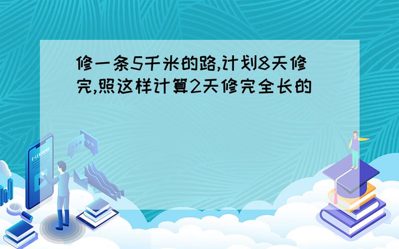 修一条5千米的路,计划8天修完,照这样计算2天修完全长的()