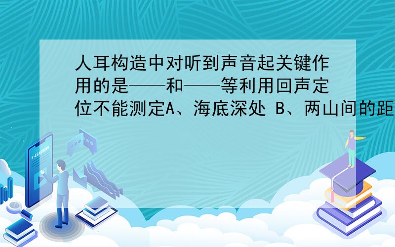 人耳构造中对听到声音起关键作用的是——和——等利用回声定位不能测定A、海底深处 B、两山间的距离C、打雷处与观察者之间的距离 D、敌潜艇的位置