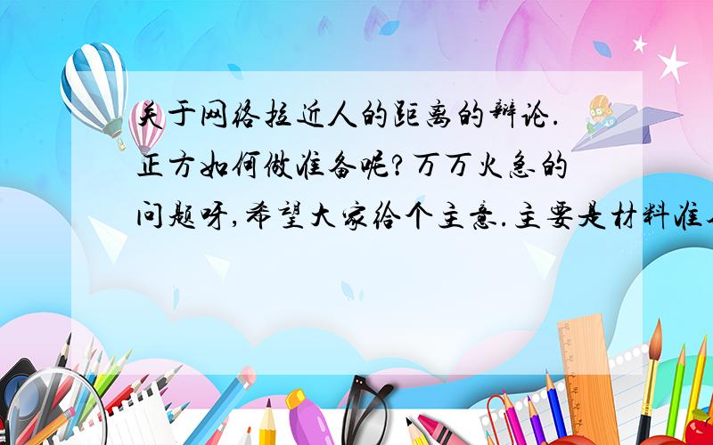 关于网络拉近人的距离的辩论.正方如何做准备呢?万万火急的问题呀,希望大家给个主意.主要是材料准备方面.