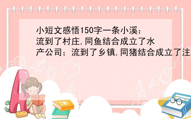 小短文感悟150字一条小溪；流到了村庄,同鱼结合成立了水产公司；流到了乡镇,同猪结合成立了注水公司；流到了城市,同药厂结合成立了制药公司；流入了下游城市,同人结合成立了纯净水公