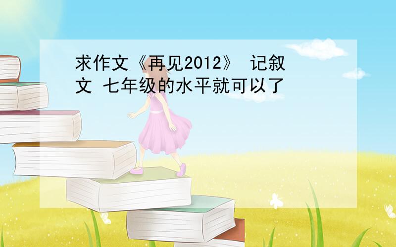 求作文《再见2012》 记叙文 七年级的水平就可以了