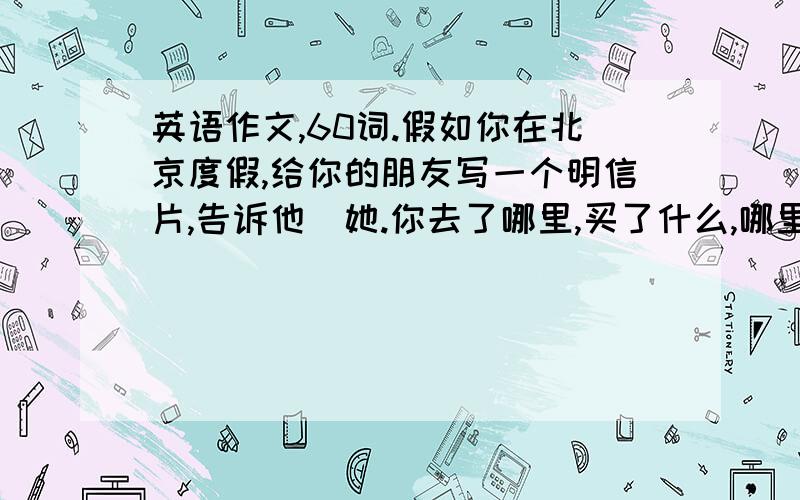 英语作文,60词.假如你在北京度假,给你的朋友写一个明信片,告诉他\她.你去了哪里,买了什么,哪里的天气怎么样,你的旅行怎么样?你在那里做了什么