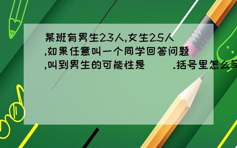 某班有男生23人,女生25人,如果任意叫一个同学回答问题,叫到男生的可能性是( ).括号里怎么写某班有男生23人,女生25人,如果任意叫一个同学回答问题,叫到男生的可能性是( ).括号里怎么写?