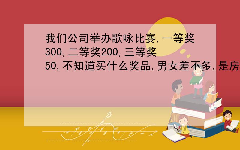 我们公司举办歌咏比赛,一等奖300,二等奖200,三等奖50,不知道买什么奖品,男女差不多,是房地产开发公司,组织员工来一场励志点的,积极向上的歌咏比赛,奖品嘛,要经济实惠点的,家庭能用的上的