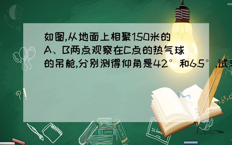 如图,从地面上相聚150米的A、B两点观察在C点的热气球的吊舱,分别测得仰角是42°和65°,试求C点距离地面的高度（精确到0.1米）.。。。详细过程，不然看不懂。。。。。