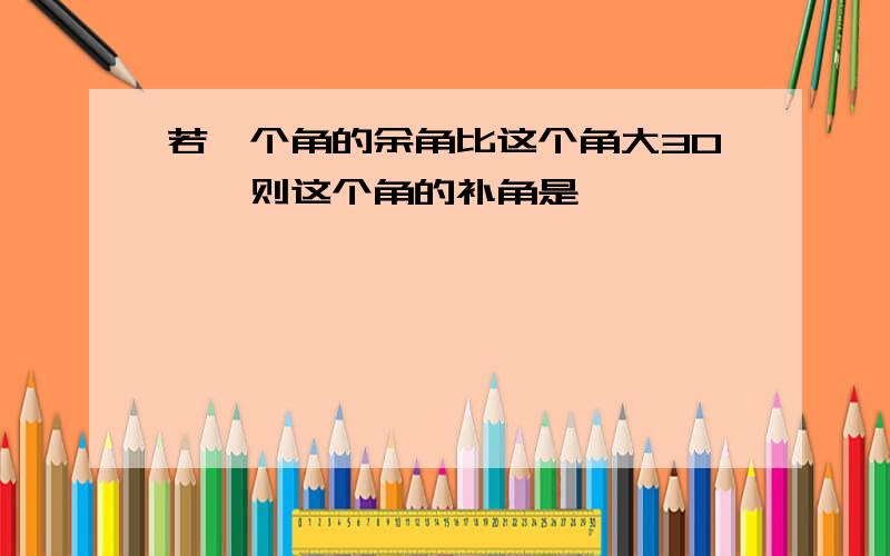 若一个角的余角比这个角大30°,则这个角的补角是