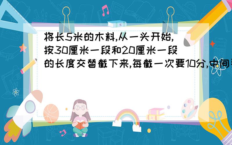 将长5米的木料,从一头开始,按30厘米一段和20厘米一段的长度交替截下来,每截一次要10分,中间要停4分,