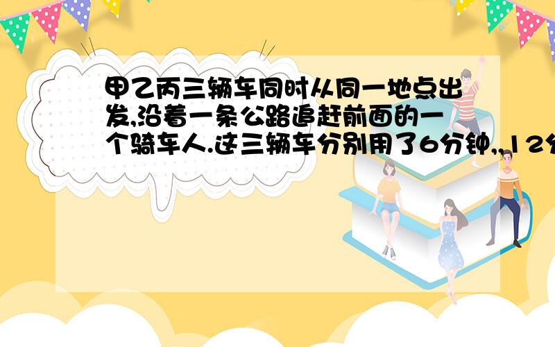 甲乙丙三辆车同时从同一地点出发,沿着一条公路追赶前面的一个骑车人.这三辆车分别用了6分钟,,12分钟追上了骑车人.已知甲车每分钟行500米,乙每分钟行400米~那么,丙车每分钟行多少米?