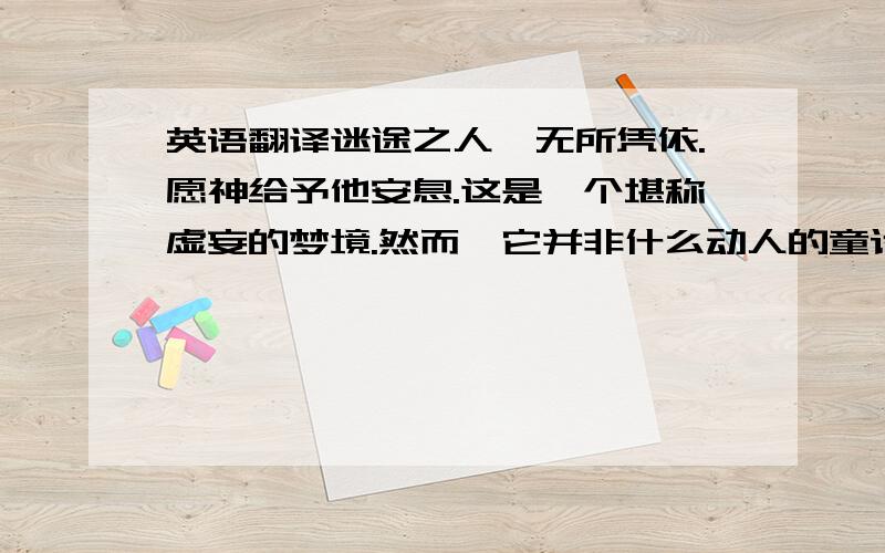 英语翻译迷途之人,无所凭依.愿神给予他安息.这是一个堪称虚妄的梦境.然而,它并非什么动人的童话.请代替怠惰的神明宽恕他的罪孽给予他救赎.请将他从这华丽的牢笼中解救出去.